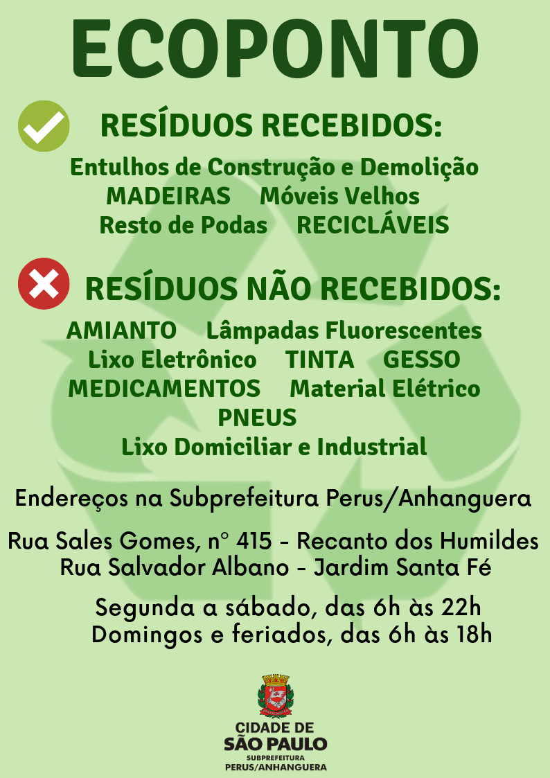 Imagem com fundo verde claro e os dizeres: ECOPONTO/ Resíduos recebidos: Entulhos de Construção e Demolição, Madeiras, Móveis Velhos, Resto de Podas, Recicláveis/ Resíduos Não recebidos: Amianto, Lâmpadas Fluorescentes Lixo Eletrônico, Tinta, Gesso, Medicamento, Material Elétrico, Pneus, Lixo Domiciliar e Industrial/ Endereços na Subprefeitura Perus/Anhanguera/ Rua Sales Gomes, nº 415 - Recanto dos Humildes/ Rua Salvador Albano - Jardim Santa Fé/ Segunda a sábado, das 6h às 22h Domingos e feriados, das 6h às 18h/ Ao final está o logo da Subprefeitura Perus/Anhanguera